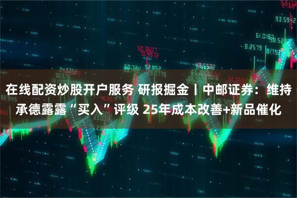 在线配资炒股开户服务 研报掘金丨中邮证券：维持承德露露“买入”评级 25年成本改善+新品催化