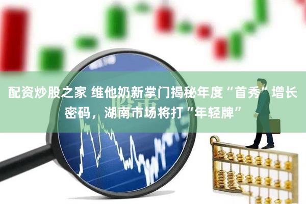 配资炒股之家 维他奶新掌门揭秘年度“首秀”增长密码，湖南市场将打“年轻牌”
