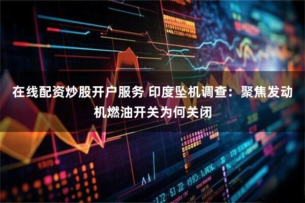 在线配资炒股开户服务 印度坠机调查：聚焦发动机燃油开关为何关闭
