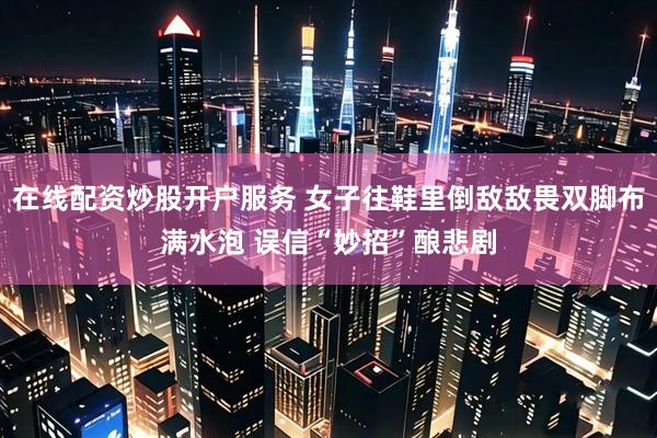 在线配资炒股开户服务 女子往鞋里倒敌敌畏双脚布满水泡 误信“妙招”酿悲剧