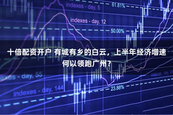 十倍配资开户 有城有乡的白云，上半年经济增速何以领跑广州？