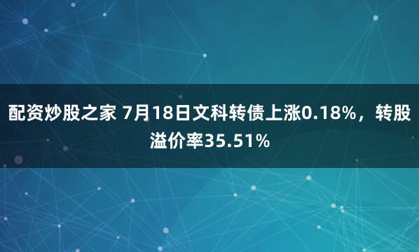 配资炒股之家 7月18日文科转债上涨0.18%，转股溢价率35.51%