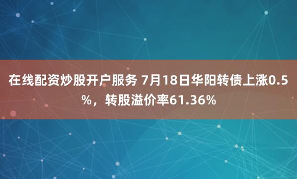 在线配资炒股开户服务 7月18日华阳转债上涨0.5%，转股溢价率61.36%