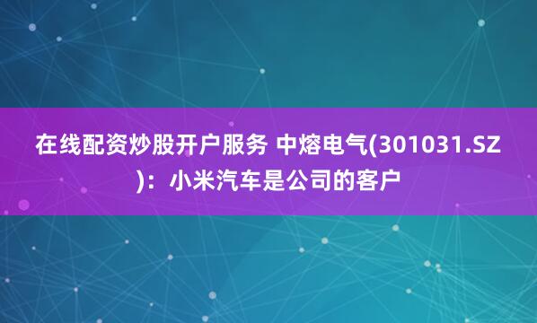 在线配资炒股开户服务 中熔电气(301031.SZ)：小米汽车是公司的客户