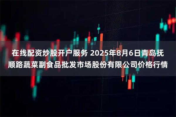 在线配资炒股开户服务 2025年8月6日青岛抚顺路蔬菜副食品批发市场股份有限公司价格行情