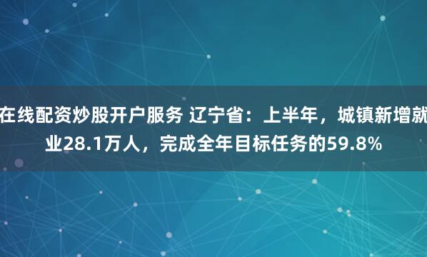 在线配资炒股开户服务 辽宁省：上半年，城镇新增就业28.1万人，完成全年目标任务的59.8%