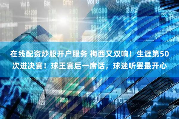 在线配资炒股开户服务 梅西又双响！生涯第50次进决赛！球王赛后一席话，球迷听罢最开心