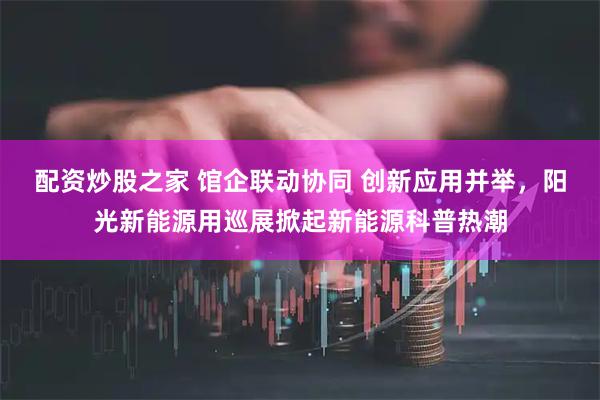 配资炒股之家 馆企联动协同 创新应用并举，阳光新能源用巡展掀起新能源科普热潮