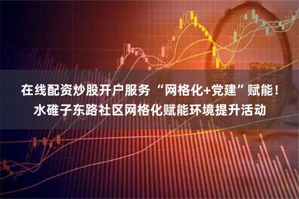 在线配资炒股开户服务 “网格化+党建”赋能！水碓子东路社区网格化赋能环境提升活动