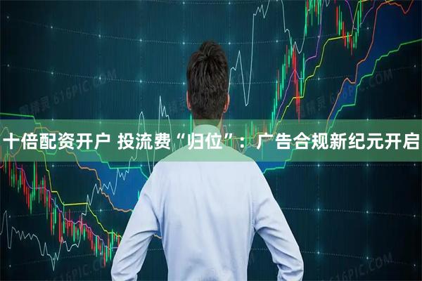 十倍配资开户 投流费“归位”：广告合规新纪元开启