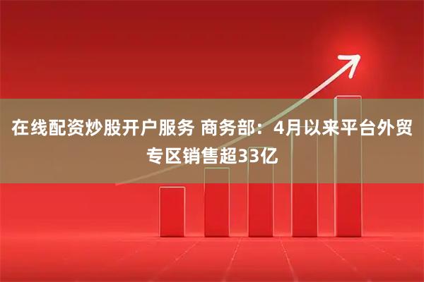 在线配资炒股开户服务 商务部：4月以来平台外贸专区销售超33亿