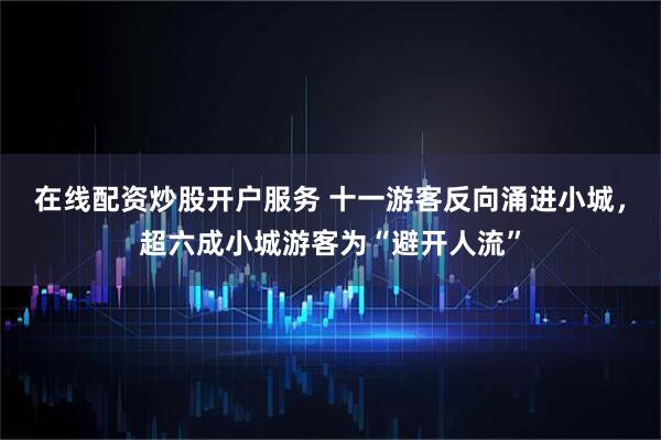 在线配资炒股开户服务 十一游客反向涌进小城，超六成小城游客为“避开人流”
