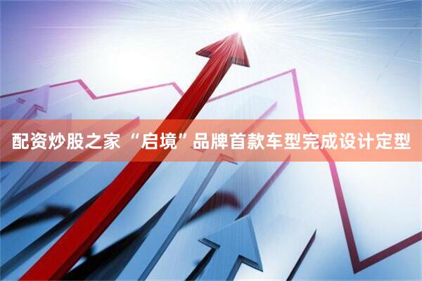 配资炒股之家 “启境”品牌首款车型完成设计定型