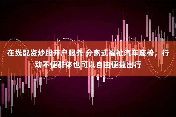 在线配资炒股开户服务 分离式福祉汽车座椅，行动不便群体也可以自由便捷出行