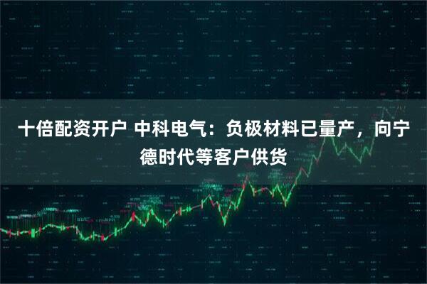 十倍配资开户 中科电气：负极材料已量产，向宁德时代等客户供货