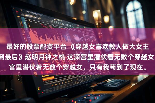 最好的股票配资平台 《穿越女喜欢教人做大女主，人淡如菊的我却笑到最后》赵明月钟之桃 这深宫里潜伏着无数个穿越女，只有我苟到了现在。