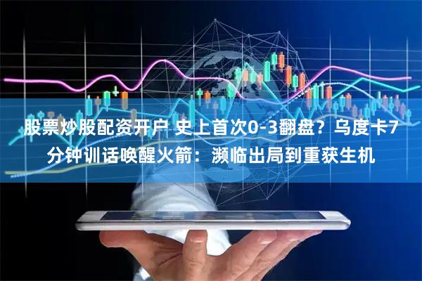 股票炒股配资开户 史上首次0-3翻盘？乌度卡7分钟训话唤醒火箭：濒临出局到重获生机