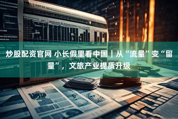 炒股配资官网 小长假里看中国｜从“流量”变“留量”，文旅产业提质升级