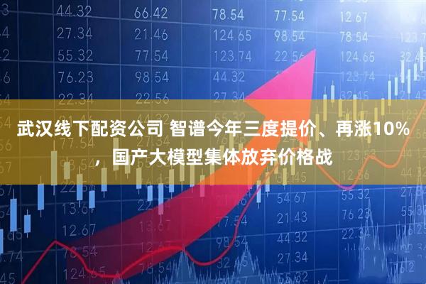 武汉线下配资公司 智谱今年三度提价、再涨10%,国产大模型集体放弃价格战