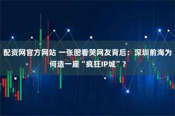 配资网官方网站 一张图看哭网友背后：深圳前海为何造一座“疯狂IP城”？
