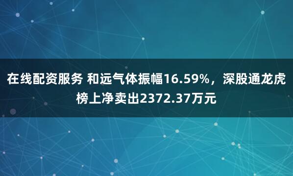 在线配资服务 和远气体振幅16.59%，深股通龙虎榜上净卖出2372.37万元