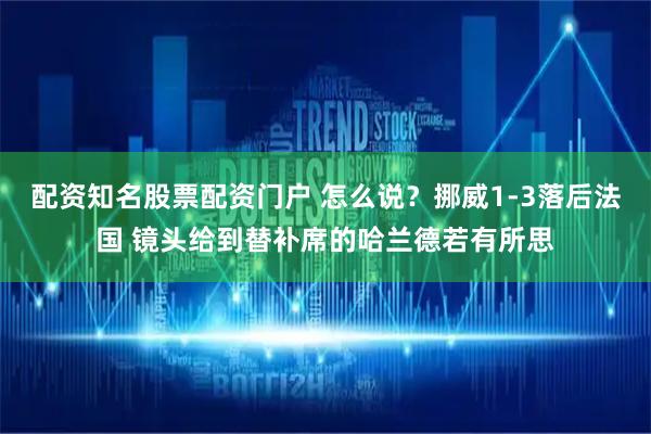 配资知名股票配资门户 怎么说？挪威1-3落后法国 镜头给到替补席的哈兰德若有所思