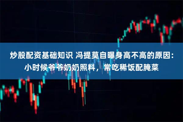 炒股配资基础知识 冯提莫自曝身高不高的原因：小时候爷爷奶奶照料，常吃稀饭配腌菜