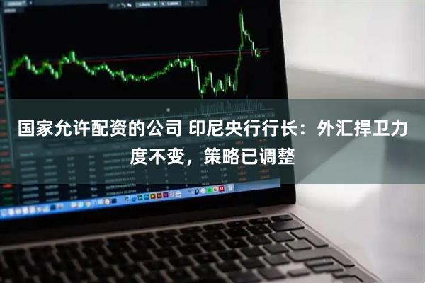 国家允许配资的公司 印尼央行行长:外汇捍卫力度不变,策略已调整